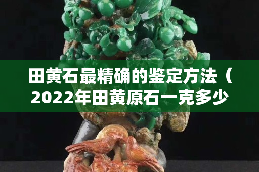 田黃石最精確的鑒定方法（2022年田黃原石一克多少錢）