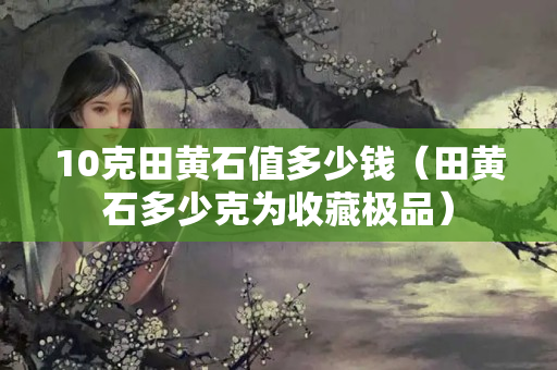 10克田黃石值多少錢(qián)（田黃石多少克為收藏極品）