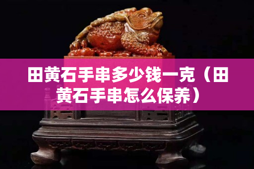 田黃石手串多少錢一克（田黃石手串怎么保養）