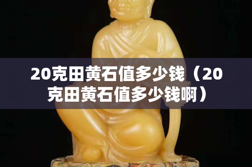 20克田黃石值多少錢（20克田黃石值多少錢?。? title=