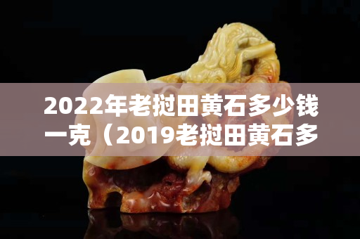 2022年老撾田黃石多少錢一克（2019老撾田黃石多少錢一克）