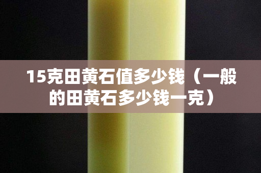 15克田黃石值多少錢（一般的田黃石多少錢一克）
