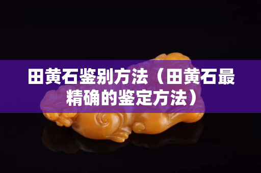 田黃石鑒別方法（田黃石最精確的鑒定方法）