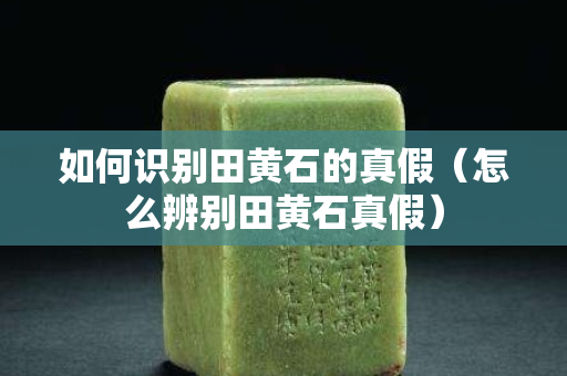 如何識(shí)別田黃石的真假（怎么辨別田黃石真假）