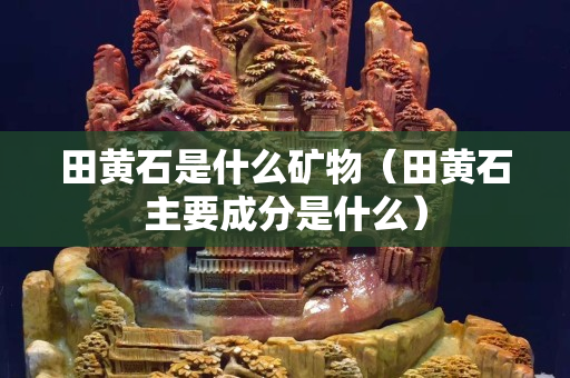 田黃石是什么礦物（田黃石主要成分是什么）