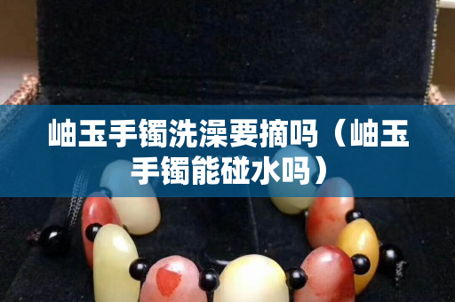 岫玉手鐲洗澡要摘嗎（岫玉手鐲能碰水嗎）