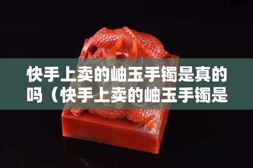 快手上賣的岫玉手鐲是真的嗎（快手上賣的岫玉手鐲是真的嗎能買嗎）