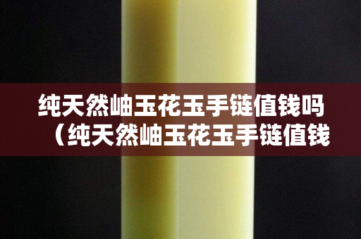 純天然岫玉花玉手鏈值錢嗎（純天然岫玉花玉手鏈值錢嗎多少錢）