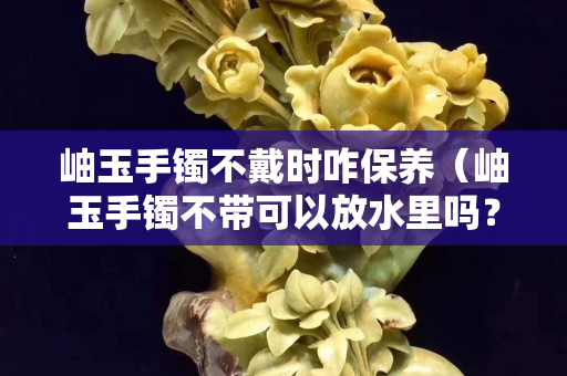 岫玉手鐲不戴時咋保養(yǎng)（岫玉手鐲不帶可以放水里嗎？）