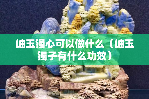 岫玉鐲心可以做什么（岫玉鐲子有什么功效）