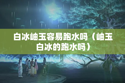白冰岫玉容易跑水嗎（岫玉白冰的跑水嗎）