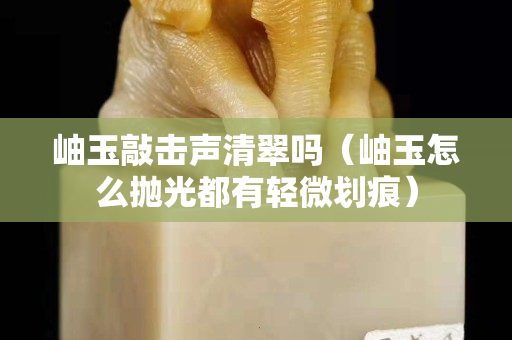 岫玉敲擊聲清翠嗎（岫玉怎么拋光都有輕微劃痕）