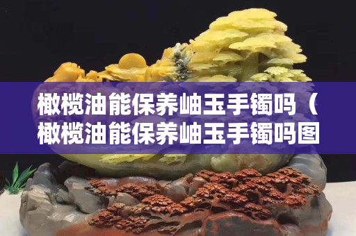 橄欖油能保養岫玉手鐲嗎（橄欖油能保養岫玉手鐲嗎圖片）