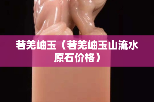 若羌岫玉（若羌岫玉山流水原石價格）
