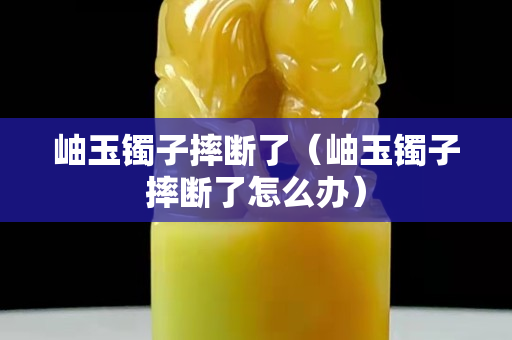 岫玉鐲子摔斷了（岫玉鐲子摔斷了怎么辦）