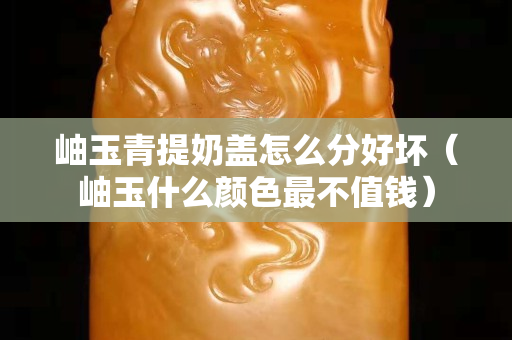 岫玉青提奶蓋怎么分好壞（岫玉什么顏色最不值錢）