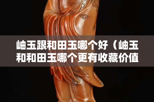 岫玉跟和田玉哪個好（岫玉和和田玉哪個更有收藏價值）
