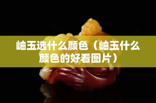 岫玉選什么顏色（岫玉什么顏色的好看圖片）
