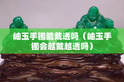 岫玉手鐲能戴透嗎（岫玉手鐲會(huì)越戴越透嗎）