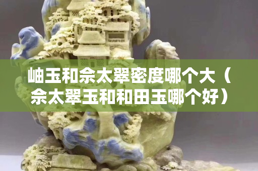 岫玉和佘太翠密度哪個(gè)大（佘太翠玉和和田玉哪個(gè)好）