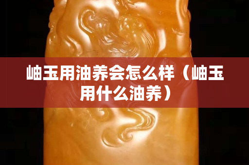 岫玉用油養會怎么樣（岫玉用什么油養）