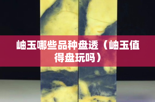 岫玉哪些品種盤透（岫玉值得盤玩嗎）