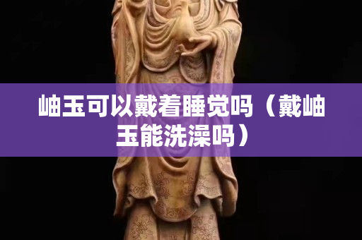 岫玉可以戴著睡覺嗎（戴岫玉能洗澡嗎）