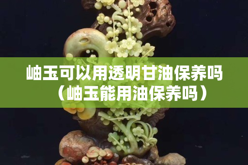 岫玉可以用透明甘油保養(yǎng)嗎（岫玉能用油保養(yǎng)嗎）