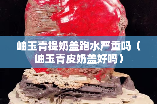 岫玉青提奶蓋跑水嚴(yán)重嗎（岫玉青皮奶蓋好嗎）