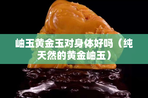 岫玉黃金玉對身體好嗎（純天然的黃金岫玉）