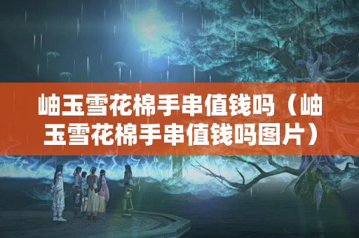 岫玉雪花棉手串值錢嗎（岫玉雪花棉手串值錢嗎圖片）