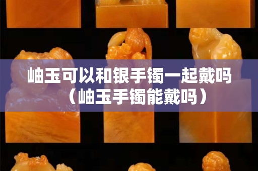 岫玉可以和銀手鐲一起戴嗎（岫玉手鐲能戴嗎）