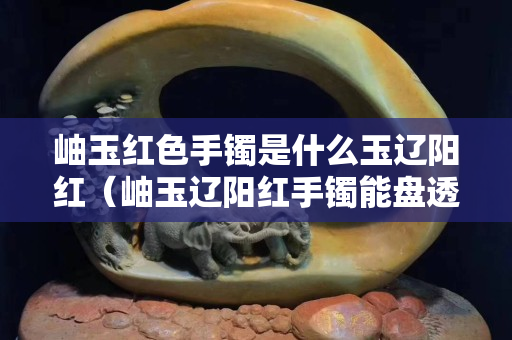 岫玉紅色手鐲是什么玉遼陽紅（岫玉遼陽紅手鐲能盤透嗎）