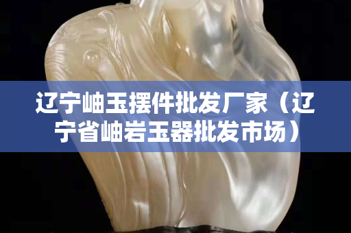 遼寧岫玉擺件批發廠家（遼寧省岫巖玉器批發市場）