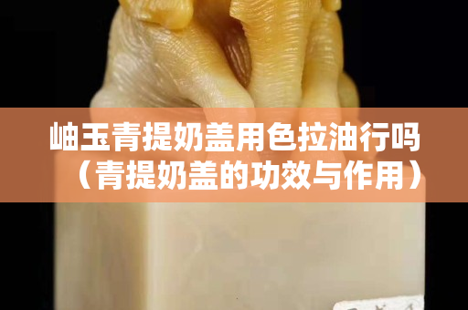 岫玉青提奶蓋用色拉油行嗎（青提奶蓋的功效與作用）