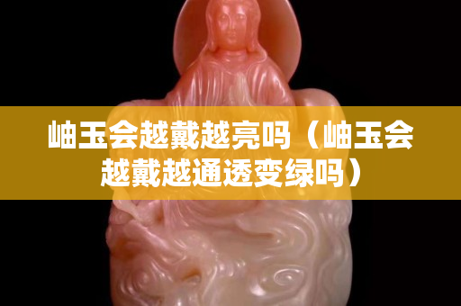 岫玉會(huì)越戴越亮嗎（岫玉會(huì)越戴越通透變綠嗎）