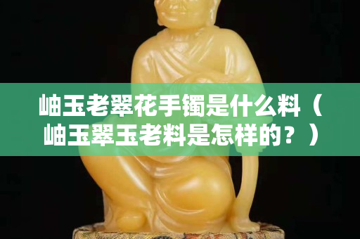 岫玉老翠花手鐲是什么料（岫玉翠玉老料是怎樣的？）