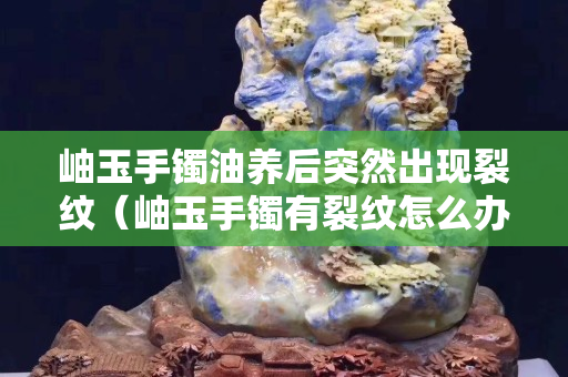 岫玉手鐲油養后突然出現裂紋（岫玉手鐲有裂紋怎么辦）