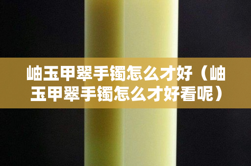 岫玉甲翠手鐲怎么才好（岫玉甲翠手鐲怎么才好看呢）