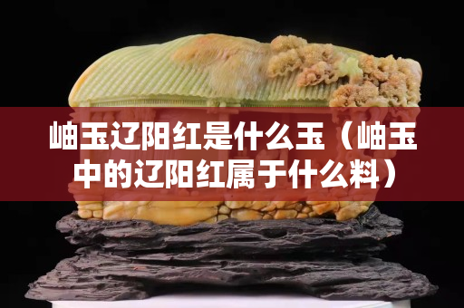 岫玉遼陽紅是什么玉（岫玉中的遼陽紅屬于什么料）