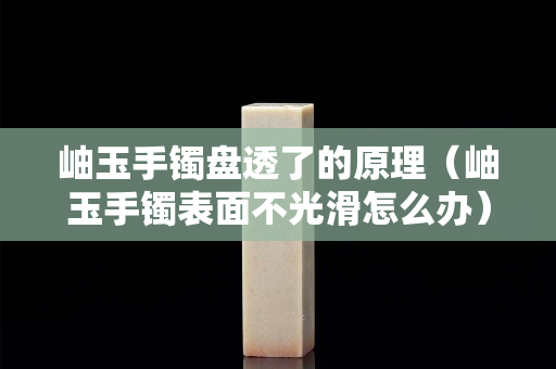 岫玉手鐲盤透了的原理（岫玉手鐲表面不光滑怎么辦）