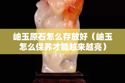 岫玉原石怎么存放好（岫玉怎么保養才能越來越亮）