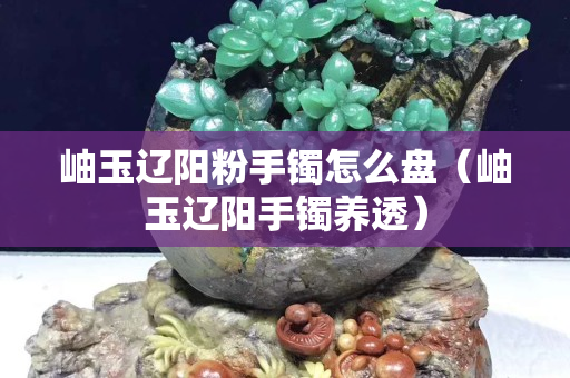 岫玉遼陽粉手鐲怎么盤（岫玉遼陽手鐲養透）