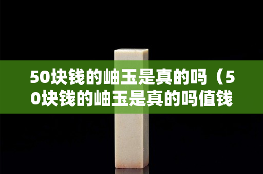 50塊錢的岫玉是真的嗎（50塊錢的岫玉是真的嗎值錢嗎）