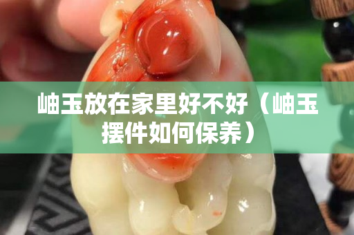 岫玉放在家里好不好（岫玉擺件如何保養(yǎng)）