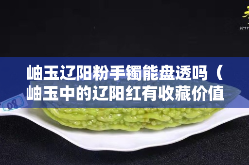 岫玉遼陽粉手鐲能盤透嗎（岫玉中的遼陽紅有收藏價值嗎）
