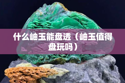 什么岫玉能盤透（岫玉值得盤玩嗎）