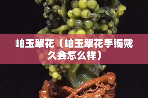 岫玉翠花（岫玉翠花手鐲戴久會怎么樣）