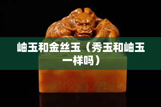 岫玉和金絲玉（秀玉和岫玉一樣嗎）