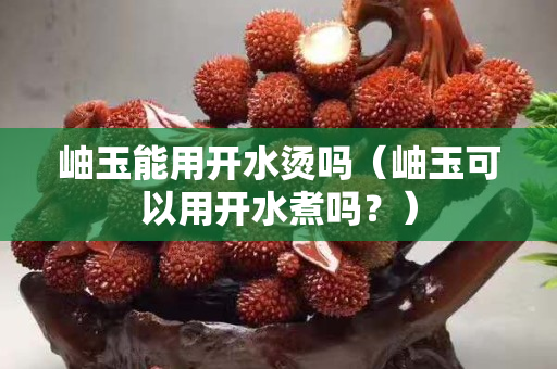 岫玉能用開水燙嗎（岫玉可以用開水煮嗎？）